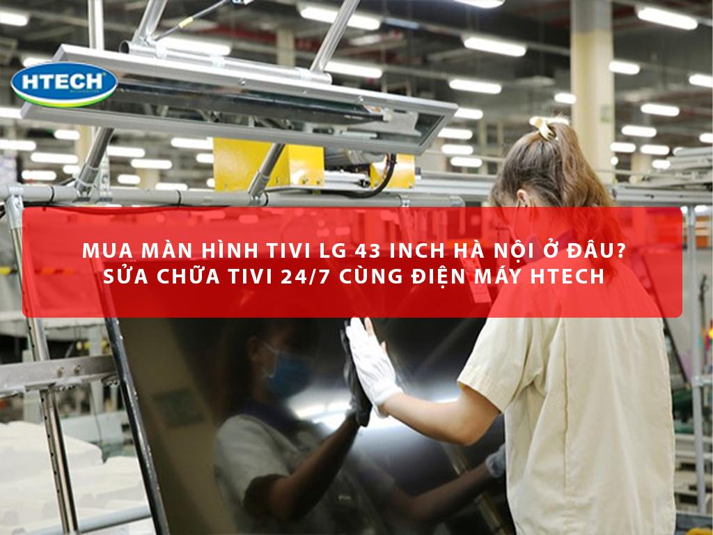 Mua màn hình tivi LG 43 inch Hà Nội ở đâu? Sửa chữa tivi 24/7 cùng Điện máy Htech